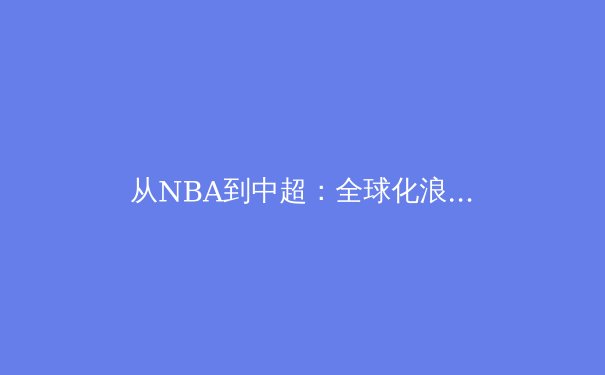 从NBA到中超：全球化浪潮下职业体育的商业化迷思与竞技本质回归 - 3