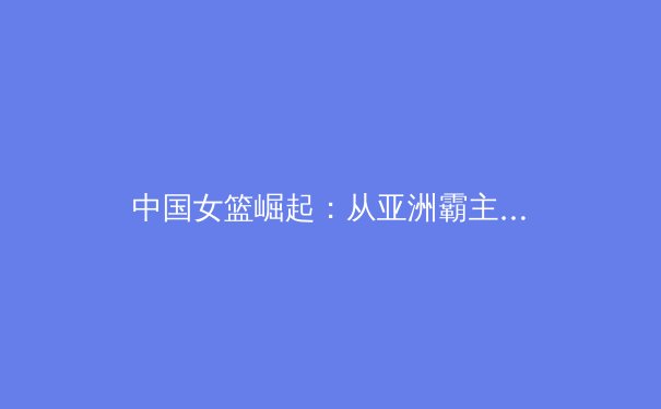 中国女篮崛起：从亚洲霸主到世界强队的辉煌征程