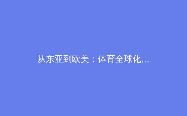从东亚到欧美：体育全球化下的文化融合与竞技哲学演变