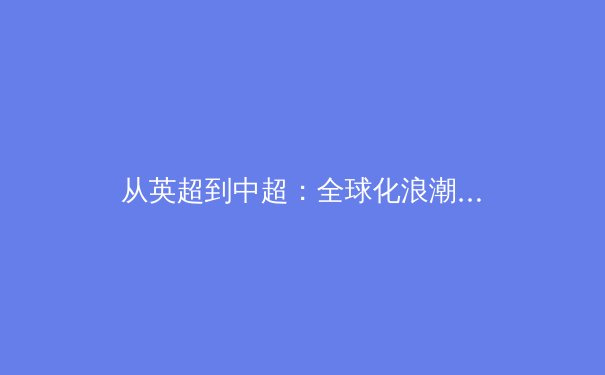 从英超到中超：全球化浪潮下亚洲足球的战略转型与技术革新 - 3
