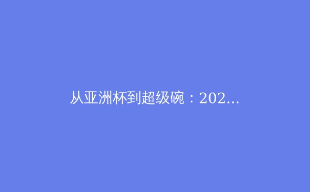 从亚洲杯到超级碗：2024体育大年的全球叙事与本土启示