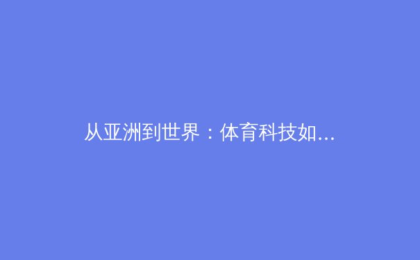 从亚洲到世界：体育科技如何重塑竞技格局与人体潜能