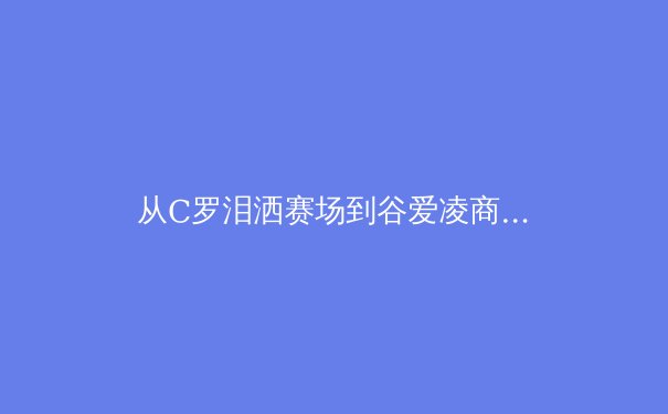 从C罗泪洒赛场到谷爱凌商业帝国：现代运动员职业生涯的多维博弈